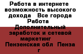Работа в интернете, возможность высокого дохода - Все города Работа » Дополнительный заработок и сетевой маркетинг   . Пензенская обл.,Пенза г.